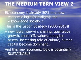 THE MEDIUM TERM VIEW 2
EU economy is already 50% in a new
  economic logic (paradigm): the
  « knowledge society »
This is the Lisbon Strategy (2000-2010)!
A new logic: win-win, sharing, qualitative
  growth, more YIN values,intangible
  assets, increasing role of culture, human
  capital become dominant…
And this new economic logic is potentially
  SUSTAINABLE
 