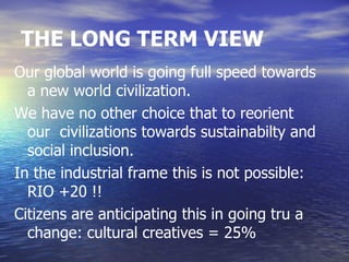 THE LONG TERM VIEW
Our global world is going full speed towards
  a new world civilization.
We have no other choice that to reorient
  our civilizations towards sustainabilty and
  social inclusion.
In the industrial frame this is not possible:
  RIO +20 !!
Citizens are anticipating this in going tru a
  change: cultural creatives = 25%
 