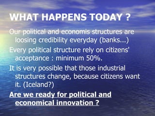 WHAT HAPPENS TODAY ?
Our political and economis structures are
  loosing credibility everyday (banks...)
Every political structure rely on citizens'
  acceptance : minimum 50%.
It is very possible that those industrial
  structures change, because citizens want
  it. (Iceland?)
Are we ready for political and
  economical innovation ?
 