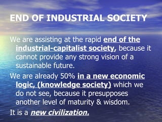 END OF INDUSTRIAL SOCIETY

We are assisting at the rapid end of the
  industrial-capitalist society, because it
  cannot provide any strong vision of a
  sustainable future.
We are already 50% in a new economic
  logic, (knowledge society) which we
  do not see, because it presupposes
  another level of maturity & wisdom.
It is a new civilization.
 