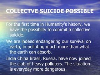 COLLECTVE SUICIDE POSSIBLE

For the first time in Humanity's history, we
  have the possiblity to commit a collective
  suicide.
We are indeed endangering our survival on
  earth, in polluting much more than what
  the earth can absorb.
India China Brasil, Russia, have now joined
  the club of heavy polluters. The situation
  is everyday more dangerous.
 