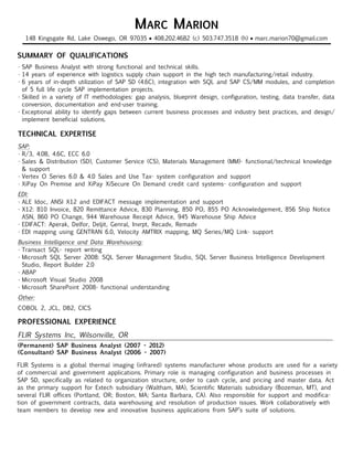 MARC MARION
                                                •
 _________________________________________________________                            •
  148 Kingsgate Rd, Lake Oswego, OR 97035 408.202.4682 (c) 503.747.3518 (h) marc.marion70@gmail.com


SUMMARY OF QUALIFICATIONS
•	SAP Business Analyst with strong functional and technical skills.
•	 years of experience with logistics supply chain support in the high tech manufacturing/retail industry.
  14
•	 years of in-depth utilization of SAP SD (4.6C), integration with SQL and SAP CS/MM modules, and completion
  6
  of 5 full life cycle SAP implementation projects.
•	Skilled in a variety of IT methodologies: gap analysis, blueprint design, configuration, testing, data transfer, data
  conversion, documentation and end-user training.
•	Exceptional ability to identify gaps between current business processes and industry best practices, and design/
  implement beneficial solutions.

TECHNICAL EXPERTISE
SAP:
•	R/3, 4.0B, 4.6C, ECC 6.0
•	Sales & Distribution (SD), Customer Service (CS), Materials Management (MM)- functional/technical knowledge
  & support
•	Vertex O Series 6.0 & 4.0 Sales and Use Tax- system configuration and support
•	XiPay On Premise and XiPay XiSecure On Demand credit card systems- configuration and support
EDI:
•	ALE Idoc, ANSI X12 and EDIFACT message implementation and support
•	X12: 810 Invoice, 820 Remittance Advice, 830 Planning, 850 PO, 855 PO Acknowledgement, 856 Ship Notice
  ASN, 860 PO Change, 944 Warehouse Receipt Advice, 945 Warehouse Ship Advice
•	EDIFACT: Aperak, Delfor, Deljit, Genral, Invrpt, Recadv, Remadv
•	EDI mapping using GENTRAN 6.0, Velocity AMTRIX mapping, MQ Series/MQ Link- support
Business Intelligence and Data Warehousing:
•	Transact SQL- report writing
•	Microsoft SQL Server 2008: SQL Server Management Studio, SQL Server Business Intelligence Development
  Studio, Report Builder 2.0
•	ABAP
•	Microsoft Visual Studio 2008
•	Microsoft SharePoint 2008- functional understanding
Other:
COBOL 2, JCL, DB2, CICS

PROFESSIONAL EXPERIENCE
FLIR Systems Inc, Wilsonville, OR
___________________________________________________________________________________________
(Permanent) SAP Business Analyst (2007 - 2012)
(Consultant) SAP Business Analyst (2006 - 2007)

FLIR Systems is a global thermal imaging (infrared) systems manufacturer whose products are used for a variety
of commercial and government applications. Primary role is managing configuration and business processes in
SAP SD, specifically as related to organization structure, order to cash cycle, and pricing and master data. Act
as the primary support for Extech subsidiary (Waltham, MA), Scientific Materials subsidiary (Bozeman, MT), and
several FLIR offices (Portland, OR; Boston, MA; Santa Barbara, CA). Also responsible for support and modifica-
tion of government contracts, data warehousing and resolution of production issues. Work collaboratively with
team members to develop new and innovative business applications from SAP’s suite of solutions.
 