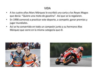 VIDA
• A los cuatro años Marc Márquez le escribió una carta a los Reyes Magos
que decía: “Quiero una moto de gasolina”. Así que se la regalaron.
• En 1998 comenzó a practicar este deporte, a competir, ganar premios y
jugar mundiales.
• Así se ha convertido en todo un campeón junto a su hermano Alex
Márquez que corre en la misma categoría que él.
 
