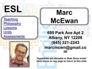 ESL                        Marc
Teaching
Philosophy                McEwan
Lessons
Units                 695 Park Ave Apt 2
Assessments            Albany, NY 12208
                        (845) 321-2243
                     marcmcwn@gmail.co
                               m
              *Hyperlinks are clickable in Slide Show mode*
              Click Home on any page to return to this slide
 