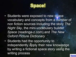 • Students were exposed to new space
  vocabulary and concepts from a number of
  non fiction sources including the story The
  Night Sky, the mini-vocabulary builder
  Space (readinga-z.com) and The New
  Oxford Picture Dictionary
• Students had the opportunity to
  independently apply their new knowledge
  by writing a fictional space story using the
  writing process
                                             Home
 