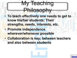 My Teaching
          Philosophy
• To teach effectively one needs to get to
  know his/her students; Their
  strengths, needs, interests, etc.
• Promote independence
  wherever/whenever possible
• Collaboration is key; between teachers
  and also between students


                                             Home
 