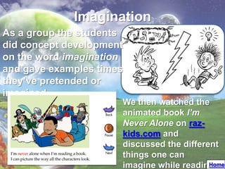 Imagination
As a group the students
did concept development
on the word imagination
and gave examples times
they’ve pretended or
imagined
                      We then watched the
                      animated book I’m
                      Never Alone on raz-
                      kids.com and
                      discussed the different
                      things one can
                      imagine while readingHome
 