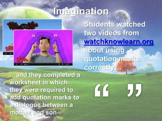Imagination
                         Students watched
                         two videos from
                         watchknowlearn.org
                         about using
                         quotation marks
                         correctly…
…and they completed a
worksheet in which
they were required to
add quotation marks to
a dialogue between a
mother and son
 