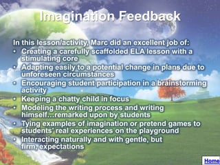 Imagination Feedback
In this lesson/activity, Marc did an excellent job of:
• Creating a carefully scaffolded ELA lesson with a
   stimulating core
• Adapting easily to a potential change in plans due to
   unforeseen circumstances
• Encouraging student participation in a brainstorming
   activity
• Keeping a chatty child in focus
• Modeling the writing process and writing
   himself…remarked upon by students
• Tying examples of imagination or pretend games to
   students’ real experiences on the playground
• Interacting naturally and with gentle, but
   firm, expectations
                                                      Home
 