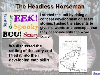 I started the unit by doing a
                 concept development on scary
                 stories. I asked the students to
                 give me words and concepts that
                 they associate with the word
                 scary

We discussed the
setting of the story and
I tied it into their
developing map skills


                                              Home
 