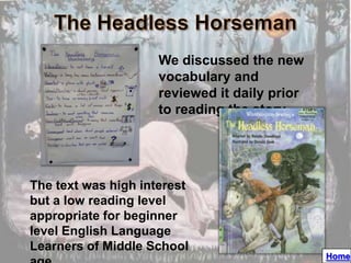 We discussed the new
                     vocabulary and
                     reviewed it daily prior
                     to reading the story




The text was high interest
but a low reading level
appropriate for beginner
level English Language
Learners of Middle School
                                               Home
 