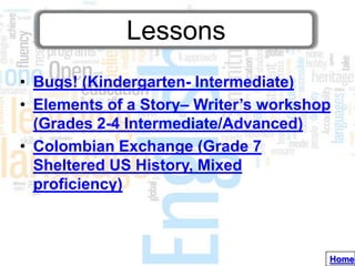 Lessons
• Bugs! (Kindergarten- Intermediate)
• Elements of a Story– Writer’s workshop
  (Grades 2-4 Intermediate/Advanced)
• Colombian Exchange (Grade 7
  Sheltered US History, Mixed
  proficiency)



                                       Home
 