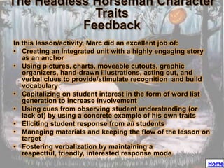 In this lesson/activity, Marc did an excellent job of:
• Creating an integrated unit with a highly engaging story
   as an anchor
• Using pictures, charts, moveable cutouts, graphic
   organizers, hand-drawn illustrations, acting out, and
   verbal clues to provide/stimulate recognition and build
   vocabulary
• Capitalizing on student interest in the form of word list
   generation to increase involvement
• Using cues from observing student understanding (or
   lack of) by using a concrete example of his own traits
• Eliciting student response from all students
• Managing materials and keeping the flow of the lesson on
   target
• Fostering verbalization by maintaining a
   respectful, friendly, interested response mode
                                                          Home
 