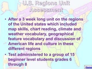 • After a 3 week long unit on the regions
  of the United states which included
  map skills, chart reading, climate and
  weather vocabulary, geographical
  feature vocabulary and discussion of
  American life and culture in these
  different regions
• Test administered to a group of 15
  beginner level students grades 6
  through 8
                                            Home
 
