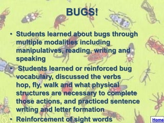 BUGS!

• Students learned about bugs through
  multiple modalities including
  manipulatives, reading, writing and
  speaking
• Students learned or reinforced bug
  vocabulary, discussed the verbs
  hop, fly, walk and what physical
  structures are necessary to complete
  those actions, and practiced sentence
  writing and letter formation
• Reinforcement of sight words            Home
 