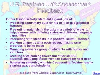 In this lesson/activity, Marc did a good job of:
• Preparing a summary quiz for his unit on geographical
   features
• Presenting materials in the quiz in a variety of ways to
   help learners with differing styles and different language
   capabilities
• Interacting with students in a positive, helpful, manner
• Working diligently with each reader, making sure
   progress is being made
• Managing a diverse group of students with humor and
   structure
• Creating a welcoming environment for all ESL
   students, including those from the classroom next door
• Partnering smoothly with his Cooperating Teacher, easily
   sharing space and students

       (Feedback from Clinical Supervisor- Dee Warner)      Home
 