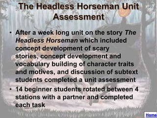 • After a week long unit on the story The
  Headless Horseman which included
  concept development of scary
  stories, concept development and
  vocabulary building of character traits
  and motives, and discussion of subtext
  students completed a unit assessment
• 14 beginner students rotated between 4
  stations with a partner and completed
  each task
                                            Home
 