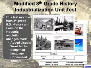 Modified 8th Grade History
       Industrialization Unit Test
• This test modified
  from 8th grade
  U.S. History unit
  exam on the
  industrial
  revolution
• Changes made:
    • Added visuals
    • Word banks
    • Simplified
      language
    • Condensed
      content
                                     Home
 