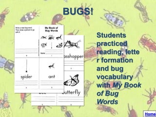BUGS!

        Students
        practiced
        reading, lette
        r formation
        and bug
        vocabulary
        with My Book
        of Bug
        Words
                         Home
 