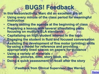 BUGS! Feedback
In this lesson/activity, Marc did an excellent job of:
• Using every minute of the class period for meaningful
   instruction
• Clearly setting the agenda at the beginning of class
• Preparing a lesson with several stimulating parts
   focusing on multiple ELA standards
• Capitalizing on high student interest in the topic
• Engaging the student in fluid and focused conversation
• Assisting the development of fine motor (printing) skills
   by using a model for reference and providing
   appropriately lined spaces on papers for guidance
• Using a variety of materials –
   models, pictures, ditto, story book, etc.
• Doing a quick assessment of recall after the story

       (Feedback from Clinical Supervisor- Dee Warner)
                                                         Home
 
