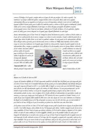 Marc Márquez Alenta 19932013
carrera. El domingo, 16 de agosto, consigue entrar en el grupo de siete que persigue a los cuatro escapados. Tras
mantenerse casi siempre al final del septeto, consigue terminar octavo en la prueba. Nueva caída en los segundos
entrenamientos libres por un enganche en el motor por exceso de temperatura, volviendo a caer en los de clasificación,
logrando al final el noveno puesto para la salida de la undécima prueba a celebrar el 30 de agosto en Indianápolis, Estados
Unidos. Ya en carrera, consigue finalmente el sexto lugar, en cabeza del grupo perseguidor del quinteto escapado.
Decimosegunda carrera, Gran Premio de San Marino, celebrada en el Circuito de Misano, el 6 de septiembre. Séptimo
puesto de salida y gran carrera, integrado en el segundo grupo, llegando finalmente en cuarto lugar.
Buenos entrenamientos para el Gran Premio de Portugal en Estoril, decimotercera prueba a celebrar el 04 de octubre, en
la que sale en cuarta posición. Ya en carrera, consigue ir en cabeza en varios momentos. Cuando a mitad de prueba iba en
segundo lugar, detrás de Julián Simón, cae de atrás, no pudiendo continuar. Un sexto puesto en los entrenamientos oficiales
hacía albergar ciertas esperanzas para la decimocuarta carrera a celebrar en Phillip Island, Australia, el 18 de octubre.
Luego en carrera tras mantenerse en el segundo grupo, terminó en octava posición. Después de quedar segundo en los dos
entrenamientos libres, consigue su segundapole en los oficiales de la decomoquinta carrera en Sepang, Malasia, celebrada el
25 de octubre. Una buena salida le
permite mantenerse en cabeza las
primeras vueltas de la prueba.
Cuando marchaba en un segundo
grupo en lucha por el tercer puesto,
una rotura de motor a falta de siete
vueltas lo deja fuera de carrera. En
la decimosexta y última prueba de
la temporada, disputada
enCheste, Valencia, Marc sale desde
la cuarta posición y lucha por igual
puesto en la carrera, pero un toque
con Joan Olivé en la última vuelta
lo relega al puesto diecisiete.
Temporada 2010[editar · editar
código]
Artículo principal: Campeonato del
Mundo de Motociclismo de 2010

Márquez en el Circuito de Assen en 2010.
Después del abandono definitivo de KTM del campeonato mundial de velocidad, Marc ha fichado para esta temporada, justo
al acabar el Gran Premio de la Comunidad Valenciana del año pasado, por la escudería finlandesa Red Bull Ajo Motorsport,
(que quedó campeona del mundo en 125 c.c con el piloto Mike Di Meglio), y correrá sobre una Derbi RSA 125. Aunque su
nuevo director será Aki, deportivamente seguirá a las órdenes de Emilio Alzamora. Tras una gran pretemporada, (que ha
incluido el esquí en tierras nórdicas), en la que ha conseguido grandes tiempos y mejores marcas, tanto en los tres
entrenamiento privados en Jerez, como en algunos de los circuitos oficiales de entrenamiento, las expectativas creadas son
enormes y se espera que consiga para Derbi mejorar las "93" victorias de la marca española en Grandes Premios e ir al
asalto del que sería el vigésimo título mundial de dicha marca. Este año, después de crecer unos centímetros en el invierno,
ha llegado en la actualidad al peso de 57 kg, alcanzando con mono y casco los 65. Esto hace que con moto incluida el
peso total sea de unos 140 kg por lo que no necesitará, por primera vez, desde hace unos años, llevar lastre.
En la primera carrera del año en Catar, el 11 de abril consigue un nuevo podio al quedar tercero después de una fuerte lucha
con Nico Terol, Efrén Vázquez, ambos delante de él, y Pol Espargaró, justo detrás. También consiguió la pole, tercera de su
etapa mundialista. El Gran Premio de Japón, que debería celebrarse el 25 de abril en Motegi, se disputará el 3 de octubre
debido a la nube de ceniza emitida por el volcán Eyjafjalla, (Islandia), que no ha permitido realizar los vuelos para el
transporte del material que se necesita en las carreras, por lo que el Gran Premio de España ha sido la segunda carrera de
esta temporada. En ella, celebrada en Jerez el 2 de mayo, Marc ha conseguido su segunda pole consecutiva, cuarta ya de su
etapa mundialista. Pero ya en carrera un tubo de escape defectuoso salía por los aires y provocaba la caída de Marc en la
primera vuelta, en la curva Ferrari, tercera de las rápidas, en el tramo final del circuito. Llevado a la Clínica Mobile, se le
Campeón del mundo temporada 2013

Página 5

 