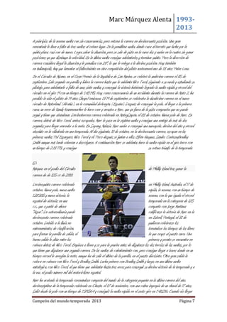Marc Márquez Alenta 19932013
A principios de la novena vuelta cae sin consecuencias, pero retoma la carrera en decimocuarta posición. Una gran
remontada le lleva a falta de tres vueltas al octavo lugar. En la penúltima vuelta, dando caza al terceto que lucha por la
quinta plaza, casi cae de nuevo. Logra salvar la situación, pero se sale de pista en la curva dos y vuelve en la cuatro sin ganar
posiciones ya que disminuya la velocidad. En la última vuelta consigue adelantarlos y terminar quinto. Pero la dirección de
carrera considera ilegal la situación y le penaliza con 20", lo que le relega a la décima posición. Hoy, también
en Indianápolis, hay que lamentar el fallecimiento en otra competición del piloto norteamericano de 13 años Peter Lenz.
En el Circuito de Misano, en el Gran Premio de la República de San Marino, se celebró la undécima carrera el 05 de
septiembre. Sale segundo en parrilla y lidera la carrera hasta que le adelanta Nico Terol, siguiendo a su rueda y estudiando su
pilotaje, para adelantarle a falta de unas siete vueltas y conseguir la victoria habiendo logrado la vuelta rápida y récord del
circuito en el giro 19 con un tiempo de 1.43´195. Hoy, como consecuencia de un accidente durante la carrera de Moto 2, ha
perdido la vida el piloto de 19 años ShoyaTomizawa. El 19 de septiembre se celebraba la duodécima carrera en el nuevo
circuito de Motorland, (Alcañiz), en la comunidad deAragón, (España). Después de conseguir la pole, al llegar a la primera
curva, un error de Randy Krummenacher le hace caer y arrastra a Marc, que ya fuera de la pista comprueba que no puede
seguir y tiene que abandonar. Décimotercera carrera celebrada en Motegi,Japón, el 03 de octubre. Nueva pole de Marc. En
carrera, detrás de Nico Terol, ambos escapados, Marc le pasa en la séptima vuelta y consigue una ventaja de más de dos
segundos para llegar vencedor a la meta. En Sepang, Malasia, Marc vuelve a conseguir una nuevapole, décima del año y récord
absoluto en la cilindrada en una temporada. Al día siguiente, 10 de octubre, en la decimocuarta carrera, escapan en las
primeras vueltas Pol Espargaró, Nico Terol y él. Poco después se juntan a ellos Efrén Vázquez, Sandro CorteseyBradley
Smith aunque más tarde volverían a descolgarse. A continuación Marc se adelanta, hace la vuelta rápida en el giro trece con
un tiempo de 2.13´773, y consigue
su octavo triunfo de la temporada.

Márquez en el podio del Circuito
carrera de de 125 cc de 2010.

de Phillip Island tras ganar la

Decimoquinta carrera celebrada
en Phillip Island, Australia, el 17 de
octubre. Nueva pole, nueva vuelta
rápida, la novena, con un tiempo de
1.38´305 y nueva victoria, la
novena, con la que iguala el récord
español de victorias en una
temporada en la categoría de 125
c.c., que a partir de ahora
comparte con Jorge Martínez
"Aspar". De extraordinaria puede
calificarse la victoria de Marc en la
decimosexta carrera celebrada
en Estoril, Portugal, el 31 de
octubre. Debido a la lluvia no
pudieron celebrarse los
entrenamientos de clasificación,
tomándose los tiempos de los libres
para formar la parrilla de salida, el
la que ocupó el puesto once. Una
buena salida le sitúa entre los
primeros y pronto se encuentra en
cabeza detrás de Nico Terol. Empieza a llover y se para la prueba antes de disputarse los dos tercios de las vueltas, por lo
que tiene que disputarse una segunda carrera. En las vueltas de calentamiento cae, pero consigue llegar a boxes donde en un
tiempo récord le arreglan la moto, aunque ha de salir el último de la parrilla, en el puesto diecisiete. Otra gran salida le
coloca en cabeza con Nico Terol y Bradley Smith. Lucha primero con Bradley Smith y luego, en una última vuelta
antológica, con Nico Terol, al que tiene que adelantar hasta tres veces para conseguir su décima victoria de la temporada y a
la vez, el podio número mil del motociclismo español.
Marc ha acabado la temporada coronándose campeón del mundo de la categoría pequeña en la última carrera del año,
decimoséptima de la temporada celebrada en Cheste, el 07 de noviembre, con una calma impropia de un chaval de 17 años.
Salió desde la pole con un tiempo de 1´39,564 y consiguió la vuelta rápida en el sexto giro en 1´40,216. Cuando vio llegar
Campeón del mundo temporada 2013

Página 7

 