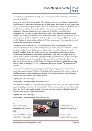 Marc Márquez Alenta 19932013
ocasionalmente por Stefan Bradl y Alex de Angelis, a los que vence sin grandes problemas, obteniendo su tercera victoria
consecutiva, cuarta del año.
Décima carrera el 14 de agosto en Brno, República Checa, saliendo por tercera vez consecutiva desde la primera posición.
Terrible lucha para los cuatro primeros puestos entre Marc, que terminó segundo, Andrea Iannone, que resultó ganador, Stefan
Bradl que fue tercero y Alex de Angelis, finalmente cuarto. En uno de los lances de la carrera, la rueda delantera de Alex de
Angelis contactó con el hombro derecho de Marc dejando en el mono la marca del neumático, todo ello en un
adelantamiento al límite que afortunadamente no tuvo consecuencias. Decimoprimera carrera el 28 de agosto
en Indianápolis, EUA, y por cuarta vez seguida sale el primero en parrilla. Después de una salida tranquila para conservar
neumáticos, toma la cabeza en la octava vuelta y no la abandona hasta el final de la prueba Decimosegunda prueba el 04 de
septiembre junto a la República de San Marino, en el Circuito de Misano, en la que sale segundo. Otra lucha en cabeza,
con Scott Redding en las primeras vueltas y con Stefan Bradl y Andrea Iannone, segundo y tercero respectivamente en meta,
en el tramo final, para conseguir una nueva victoria.
Decimotercera carrera del Mundial de Moto2, el 18 de septiembre en el circuito Motorland Aragón en la ciudad
de Aragón en España. Márquez tras unos entrenamientos espléndidos sale desde la pole como principal favorito a la victoria
gracias a su gran ritmo de carrera. El día amanece con rachas de viento lo que complica el desarrollo de la prueba y
aumenta las posibilidades de caída. Marc sale bien pero tanto en la primera vuelta como en el primer tercio de carrera
protagoniza una lucha encarnizada de adelantamientos conAndreaIannone, Stefan Bradl, Scott Redding, Simone Corsi,
y Alex de Angelis. La ristra de adelantamientos es apoteósica y mientras Márquez intenta ponerse en cabeza para escaparse
sus rivales se lo impiden, principalmente un inspiradísimo luchador como Andrea Iannone. Finalmente se llega en grupo al
último tramo de la carrera, hasta que a 6 vueltas Márquez logra imponer ese ritmo superior, consiguiendo además la vuelta
rápida en la quince con un tiempo de 1'53.956, y se marcha para lograr una nueva victoria, la 7ªde la temporada y la 3ª
consecutiva.
Decimocuarta carrera el 02 de octubre en Motegi, Japón. Sale desde la pole y después de una dura lucha con Andrea
Iannone llega segundo a meta detrás del italiano. Al quedar Stefan Bradl en cuarta posición, Marc se pone en cabeza de la
clasificación general con un punto de ventaja respecto al alemán. El 05 de octubre en el Centro Superior de Deportes
de Madrid recibe Marc la medalla de bronce al mérito deportivo.
Temporada 2012[editar · editar código]
Artículo principal: Campeonato del Mundo de Motociclismo de 2012
En la última carrera, en Valencia, el 11 de noviembre, tras salir el trigésimo tercero, o lo que es lo mismo, el último cumpliendo
una sanción impuesta por un incidente en los entrenamientos libre del viernes, acaba ganando la carrera por delante de Julián
Simón y Nico Terol los cuales completaron el pódium. Esta hazaña es la mayor remontada de la historia al remontar 32
posiciones. En esta temporada consiguió el título de moto 2.
Temporada 2013[editar · editar código]
Artículo principal: Campeonato del Mundo de Motociclismo de 2013

Márquez rodando delante
entrenamientos en el Circuito de
2013.

de Valentino Rossi en los
Silverstone el 31 de agosto de

Para el año 2013 firma por Repsol
en MotoGP en la misma escudería

Honda para competir
que Dani Pedrosa. Pese a ser su

Campeón del mundo temporada 2013

Página 9

 