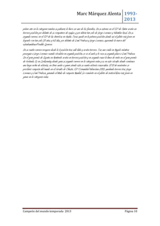 Marc Márquez Alenta 19932013
primer año en la categoría máxima su palmarés le hace ser uno de los favoritos. En su estreno en el GP de Qatar acaba en
tercera posición por delante de su compañero de equipo, y por detrás tan solo de Jorge Lorenzo y Valentino Rossi. En su
segunda carrera, en el GP de las Américas en Austin, Texas quedó en la primera posición siendo así el piloto más joven en
lograrlo con tan solo 20 años y 63 días, por delante de Dani Pedrosa y Jorge Lorenzo, superando la marca del
estadounidenseFreddie Spencer.
En su cuarta carrera recupera desde la 8 posición tras salir líder y acaba tercero. Tras una caída en Mugelo mientras
perseguía a Jorge Lorenzo cuando circulaba en segunda posición, se va al suelo y le cesa su segunda plaza a Dani Pedrosa.
En el gran premio de España en Montmelo acaba en tercera posición y en segunda cruza la línea de meta en el gran premio
de Holanda. Es en Sacksenring donde gana su segunda carrera en la categoría reina y es en este circuito donde comienza
una larga racha de victorias, en Brno vuelve a ganar siendo esta su cuarta victoria consecutiva. El 10 de noviembre se
proclamó campeón del mundo en el circuito de Cheste, GP Comunidad Valenciana 2013, quedando tercero tras Jorge
Lorenzo y Dani Pedrosa, ganando el título de campeón Mundial. Se convierte en el piloto de motociclismo más joven en
ganar en la categoría reina.

Campeón del mundo temporada 2013

Página 10

 