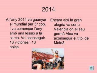 2014
A l’any 2014 va guanyar
el mundial per 3r cop.
I va començar l’any
amb una lessió a la
cama. Va aconseguir
13 victòries i 13
poles.
Encara així la gran
alegria va ser a
Valencia on el seu
germà Alex va
aconseguir el títol de
Moto3.
 