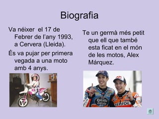 Biografia
Va néixer el 17 de
Febrer de l’any 1993,
a Cervera (Lleida).
És va pujar per primera
vegada a una moto
amb 4 anys.
Te un germà més petit
que ell que també
esta ficat en el món
de les motos, Alex
Márquez.
 