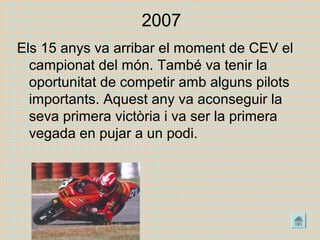 2007
Els 15 anys va arribar el moment de CEV el
campionat del món. També va tenir la
oportunitat de competir amb alguns pilots
importants. Aquest any va aconseguir la
seva primera victòria i va ser la primera
vegada en pujar a un podi.
 