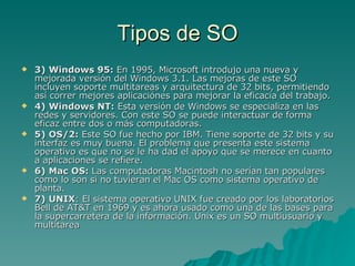 Tipos de SO 3) Windows 95:  En 1995, Microsoft introdujo una nueva y mejorada versión del Windows 3.1. Las mejoras de este SO incluyen soporte multitareas y arquitectura de 32 bits, permitiendo así correr mejores aplicaciónes para mejorar la eficacia del trabajo. 4) Windows NT:  Esta versión de Windows se especializa en las redes y servidores. Con este SO se puede interactuar de forma eficaz entre dos o más computadoras. 5) OS/2:  Este SO fue hecho por IBM. Tiene soporte de 32 bits y su interfaz es muy buena. El problema que presenta este sistema operativo es que no se le ha dad el apoyo que se merece en cuanto a aplicaciones se refiere.  6) Mac OS:  Las computadoras Macintosh no serían tan populares como lo son si no tuvieran el Mac OS como sistema operativo de planta.  7) UNIX : El sistema operativo UNIX fue creado por los laboratorios Bell de AT&T en 1969 y es ahora usado como una de las bases para la supercarretera de la información. Unix es un SO multiusuario y multitarea  
