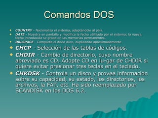 Comandos DOS COUNTRY  - Nacionaliza el sistema, adaptándolo al país.  DATE  - Muestra en pantalla y modifica la fecha utilizada por el sistema; la nueva, fecha introducida se graba en las memorias permanentes.  DBLSPACE  - Compacta el disco duro, duplicando aproximadamente CHCP  - Selección de las tablas de códigos.  CHDIR  - Cambio de directorio, cuyo nombre abreviado es CD. Adopte CD en lu­gar de CHDIR si quiere evitar presionar tres teclas en el teclado.  CHKDSK  - Controla un disco y provee información sobre su capacidad, su estado, los directorios, los archivos, la FAT, etc. Ha sido reemplazado por SCANDISK en los DOS 6.2.  