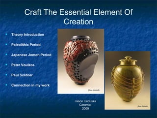 Craft The Essential Element Of
Creation
 Theory Introduction
 Paleolithic Period
 Japanese Jomon Period
 Peter Voulkos
 Paul Soldner
 Connection in my work
Jason Linduska
Ceramic
2009
 