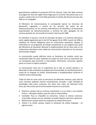 generalmente mediante el protocolo HTTP de Internet. Cada sitio Web contiene
una página de inicio (en inglés Home Page) que es el primer documento que ve el
usuario cuando entra en el sitio Web poniendo el nombre del dominio de este sitio
Web en un navegador.

Al Ministerio de Comunicaciones le corresponde ejercer las funciones de
planeación, regulación y control de los servicios del sector de las
telecomunicaciones, en los servicios informáticos y de telemática, de losservicios
especializados de telecomunicaciones o servicios de valor agregado, de los
servicios postales etc. de acuerdo al numeral 1 de la Ley de 1989.

En Colombia, el acceso y uso de los mensajes de datos y el comercio electrónico
están regidos legalmente por la ley 527 de agosto 18 de 1999. A partir de 1990 se
establece de manera obligatoria para las instituciones educativas, adoptar la
informática en sus programas de estudio actualmente es una exigencia por parte
del Ministerio de Educación Nacional la implementación de los sitios web en las
instituciones educativas como medio de comunicación interactiva en los procesos
de formación integral.

La comunicación puede definirse como un fenómeno de carácter social que
comprende todos los actos mediante los cuales los seres vivos se comunican con
sus semejantes para transmitir o intercambiar información. Comunicar significa
poner en común e implica compartir.

La comunicación inicia con el surgimiento de la vida en nuestro planeta y su
desarrollo ha sido simultáneo al progreso de la humanidad. Se manifestó primero a
través de un lenguaje no verbal, evolucionando y complejizándose conforme el
hombre mismo evolucionaba.

Todos los días los seres vivos se comunican de diferentes maneras, pero sólo los
seres humanos podemos hacerlo racionalmente; llevando a cabo infinidad de
actividades, tales como: conversar, reír, llorar, leer, callar, ver televisión entre
otras; por ello se dice que la comunicación humana es un proceso:

   Dinámico: porque está en continuo movimiento y no se limita a una relación
   Emisor--->Receptor estático, pues los roles se intercambian.
   Inevitable: Pues es imposible no comunicar, incluso el silencio comunica.
   Irreversible: porque una vez realizada, no puede regresar, borrarse o ignorarse.
   Bidireccional: porque existe una respuesta en ambas direcciones.
   Verbal y no verbal: porque implica la utilización de ambos lenguajes - en
   algunos casos.
 