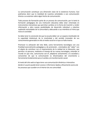 La comunicación constituye una dimensión clave de la existencia humana. Casi
podríamos decir que la totalidad de nuestras actividades o son comunicación
directa o se asientan sobre algún hecho de comunicación.

Todo proceso de formación parte de un proceso de comunicación, por lo tanto la
formación pedagógica de una institución educativa debe estar cimentada en
instrumentos interactivos que permitan cambios en la forma de trasmitir y recibir
información y abra nuevas posibilidades de desarrollo individual y colectivo
supliendo necesidades de la comunidad y adecuando a sus miembros al ritmo que
marca la sociedad.

Se debe tener la convicción de que la escuela deber ser un espacio movilizador de
la capacidad intelectual, de la creatividad y del sentido innovador de sus
conocimientos generados en ella al medio social en el que se halla inserta.

Promover la utilización del sitio Web, como herramienta tecnológica con una
finalidad esencialmente pedagógica y de promoción , orientadora del "saber" con
el objeto de contribuir con el mejoramiento de la calidad de la Educación, que
permita a la persona, mediante el manejo de las nuevas tecnologías, entender el
mundo en que vive, comunicarse con él ,adaptarse activamente a la sociedad y
conscientes de que la comunicación es dinamizadora del crecimiento y
herramienta fundamental para el cambio y la transformación social.

A través del sitio web se logra tener una comunicación dinámica e interactiva
donde el usuario pueda tener acceso e informarse rápida y eficazmente acerca de
los procesos que suceden en el interior de una comunidad.
 