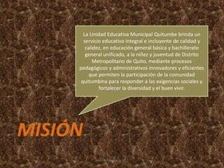 La Unidad Educativa Municipal Quitumbe brinda un
servicio educativo integral e incluyente de calidad y
calidez, en educación general básica y bachillerato
general unificado, a la niñez y juventud de Distrito
Metropolitano de Quito, mediante procesos
pedagógicos y administrativos innovadores y eficientes
que permiten la participación de la comunidad
quitumbina para responder a las exigencias sociales y
fortalecer la diversidad y el buen vivir.
MISIÓN
Marco Pilaguano 10 C
 
