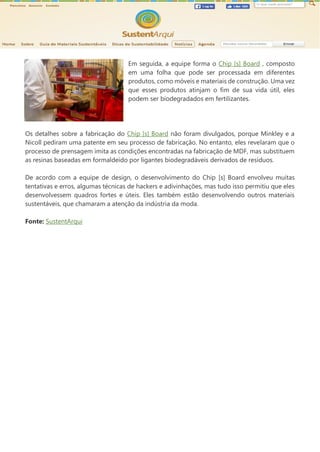 Em seguida, a equipe forma o Chip [s] Board , composto
em uma folha que pode ser processada em diferentes
produtos, como móveis e materiais de construção. Uma vez
que esses produtos atinjam o fim de sua vida útil, eles
podem ser biodegradados em fertilizantes.
Os detalhes sobre a fabricação do Chip [s] Board não foram divulgados, porque Minkley e a
Nicoll pediram uma patente em seu processo de fabricação. No entanto, eles revelaram que o
processo de prensagem imita as condições encontradas na fabricação de MDF, mas substituem
as resinas baseadas em formaldeído por ligantes biodegradáveis derivados de resíduos.
De acordo com a equipe de design, o desenvolvimento do Chip [s] Board envolveu muitas
tentativas e erros, algumas técnicas de hackers e adivinhações, mas tudo isso permitiu que eles
desenvolvessem quadros fortes e úteis. Eles também estão desenvolvendo outros materiais
sustentáveis, que chamaram a atenção da indústria da moda.
Fonte: SustentArqui
 