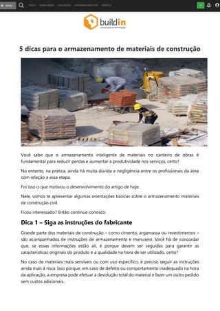 5 dicas para o armazenamento de materiais de construção
Você sabe que o armazenamento inteligente de materiais no canteiro de obras é
fundamental para reduzir perdas e aumentar a produtividade nos serviços, certo?
No entanto, na prática, ainda há muita dúvida e negligência entre os profissionais da área
com relação a essa etapa.
Foi isso o que motivou o desenvolvimento do artigo de hoje.
Nele, vamos te apresentar algumas orientações básicas sobre o armazenamento materiais
de construção civil.
Ficou interessado? Então continue conosco:
Dica 1 – Siga as instruções do fabricante
Grande parte dos materiais de construção – como cimento, argamassa ou revestimentos –
são acompanhados de instruções de armazenamento e manuseio. Você há de concordar
que, se essas informações estão ali, é porque devem ser seguidas para garantir as
características originais do produto e a qualidade na hora de ser utilizado, certo?
No caso de materiais mais sensíveis ou com uso específico, é preciso seguir as instruções
ainda mais à risca. Isso porque, em caso de defeito ou comportamento inadequado na hora
da aplicação, a empresa pode efetuar a devolução total do material e fazer um outro pedido
sem custos adicionais.
 