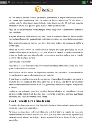 No caso de ripas, caibros e tábuas de madeira, por exemplo, o empilhamento deve ser feito
em cima de vigas ou pilares de tijolo, de modo que fiquem pelo menos 150 mm acima do
nível do solo. As pilhas devem estar alinhadas e não devem exceder 1,5 metro de largura e
2 metros de altura, para garantir que a madeira não fique empenada.
Peças de aço devem receber muita atenção. Afinal, elas podem se deformar ou deteriorar
com facilidade.
A regra é armazenar separadamente aços de classes e tamanhos diferentes. Dessa maneira
você evita confusão entre os operários e cortes desnecessários nas peças de tamanho maior.
Outra prática interessante é pintar com cores diferentes os tipos de barras para facilitar a
identificação.
Portas de madeira devem ser acondicionadas sempre em locais protegidos da chuva.
Embora o ideal seja armazená-las na horizontal, estocá-las na vertical não é exatamente um
problema, desde que não seja colocado nenhum peso em cima delas e que a posição
escolhida não danifique os itens.
E com relação ao cimento?
Nesse caso, os sacos de cimento não devem ser empilhados diretamente no chão, para evitar
que o material absorva umidade.
Além disso, os pacotes devem ser empilhados próximos uns dos outros. Tal medida reduz a
circulação do ar e o possível ressecamento do material.
O ideal é que o empilhamento seja de, no máximo, 10 sacos. Isso é importante para evitar o
acúmulo de peso excessivo. Em pilhas com mais de 8 sacos, eles devem ser dispostos
alternadamente em comprimento e em cruz, garantindo o equilíbrio da pilha e impedindo
acidentes.
Lembre-se que o cimento é um item perecível. Ou seja, ele deve ser mantido em estoque
por um período médio de 30 dias. Por isso, recomenda-se comprar apenas a quantidade
necessária para suprir a demanda nesse tempo.
Dica 4 – Oriente bem a mão de obra
O canteiro de obras pode ser um local de trabalho bastante desorganizado sem a orientação
correta do engenheiro responsável.
Por isso, é tão importante instruir devidamente os trabalhadores a respeito do manuseio,
armazenamento de materiais e localização ideais que chegarem. A finalidade é garantir que
nada seja danificado ou desperdiçado. Assim, a produtividade e a fluidez dos serviços são
garantidos.
 