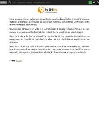 Fique atento a dois erros comuns em canteiros de obras bagunçados: o empilhamento de
materiais diferentes e a obstrução do acesso aos materiais, demandando um trabalho extra
de movimentação de materiais.
O canteiro de obras deve ser visto como uma linha de produção industrial. Por isso, procure
planejar o armazenamento dos materiais e dispô-los na sequência de sua utilização.
Uma forma de se facilitar o manuseio e movimentação dos materiais é organizá-los de
acordo com as prioridades produtivas da obra, ou seja, dispô-los na sequência de sua
utilização.
Aliás, outra dica importante é preparar, previamente, uma área de recepção de materiais.
Isso é fundamental para evitar improvisações, tais como estoques intermediários, duplo
manuseio, desorganização do canteiro, obstrução de caminhos e acessos aos materiais.
Fonte: buildin
 