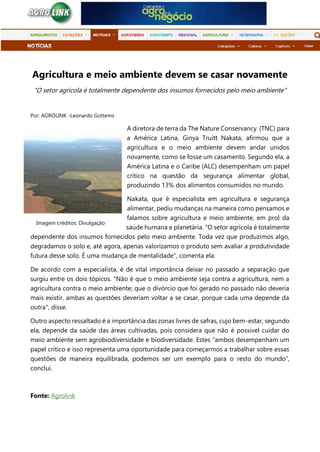 Agricultura e meio ambiente devem se casar novamente
"O setor agrícola é totalmente dependente dos insumos fornecidos pelo meio ambiente"
Por: AGROLINK -Leonardo Gottems
A diretora de terra da The Nature Conservancy (TNC) para
a América Latina, Ginya Truitt Nakata, afirmou que a
agricultura e o meio ambiente devem andar unidos
novamente, como se fosse um casamento. Segundo ela, a
América Latina e o Caribe (ALC) desempenham um papel
crítico na questão da segurança alimentar global,
produzindo 13% dos alimentos consumidos no mundo.
Nakata, que é especialista em agricultura e segurança
alimentar, pediu mudanças na maneira como pensamos e
falamos sobre agricultura e meio ambiente, em prol da
saúde humana e planetária. "O setor agrícola é totalmente
dependente dos insumos fornecidos pelo meio ambiente. Toda vez que produzimos algo,
degradamos o solo e, até agora, apenas valorizamos o produto sem avaliar a produtividade
futura desse solo. É uma mudança de mentalidade”, comenta ela.
De acordo com a especialista, é de vital importância deixar no passado a separação que
surgiu entre os dois tópicos. "Não é que o meio ambiente seja contra a agricultura, nem a
agricultura contra o meio ambiente; que o divórcio que foi gerado no passado não deveria
mais existir, ambas as questões deveriam voltar a se casar, porque cada uma depende da
outra", disse.
Outro aspecto ressaltado é a importância das zonas livres de safras, cujo bem-estar, segundo
ela, depende da saúde das áreas cultivadas, pois considera que não é possível cuidar do
meio ambiente sem agrobiodiversidade e biodiversidade. Estes "ambos desempenham um
papel crítico e isso representa uma oportunidade para começarmos a trabalhar sobre essas
questões de maneira equilibrada, podemos ser um exemplo para o resto do mundo”,
conclui.
Fonte: Agrolink
Imagem créditos: Divulgação
 