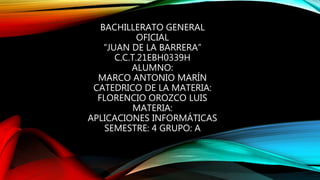 BACHILLERATO GENERAL
OFICIAL
“JUAN DE LA BARRERA”
C.C.T.21EBH0339H
ALUMNO:
MARCO ANTONIO MARÍN
CATEDRICO DE LA MATERIA:
FLORENCIO OROZCO LUIS
MATERIA:
APLICACIONES INFORMÁTICAS
SEMESTRE: 4 GRUPO: A
 