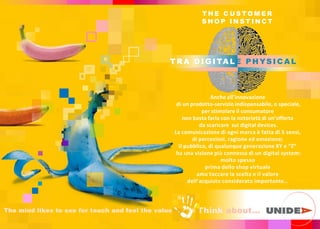 TR A D I GI TA LE PHYSI C A L
Think ab
T H E C U S TO M E R
S H O P I N S T I N C T
Anche all inno a ione
di un prodotto-servizio indispensabile, o speciale,
per stimolare il consumatore
non basta farla con la notorietà di un offerta
da scaricare sui digital devices.
La comunicazione di ogni marca è fatta di 5 sensi,
di percezioni, ragione ed emozione;
il pubblico di qualunque genera ione XY e Z
ha una visione più connessa di un digital system:
molto spesso
prima dello shop virtuale
ama toccare la scelta e il valore
dell acquisto considerato importante
The mind likes to see for touch and feel the value
 
