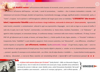 }
… in futuro tutti saranno famosi per minuti ” (Andy Warhol 1968, con Alessandro Magno).
Per ogni marca , fare in modo che la notorietà resti accesa più a lungo possibile senza confondersi
nei tempi che corrono è itale per creare Identità sen a anche l inno a ione di prodotto del secolo”
appare al pubblico poco necessaria anche se c è o unque ogni giorno solo in offerta speciale.
LA MARCA nasce nell ecosistema della Società: di strumenti, azioni, processi, eventi e contenuti di comunicazione
- all interno e all esterno dell Impresa - nel trade, i canali di promozione, i medium che si aiutano trainandosi a vicenda nel
relazionarsi col mercato di bisogni, desideri ed esperienze, trasmettendo messaggi, vantaggi, significati pratici e immateriali; parla, si
nutre si espone tra le opinioni e nell immaginario collettivo del target quasi come un individuo. L ETICHETTA (the brand
label ) rappresenta l iden i erede di una breve o lunga tradizione, costruendo la sintesi per il futuro-presente, rigenerando
valori tecnici, umanistici e contaminazioni culturali in ogni sua espressività e linguaggio: non è solo un logo su un pezzo di stoffa, il
web site, lo spot; non è solo tecnica commerciale, o un diminutivo. La fanno vivere, ricordare, l accendono - e la indossano - gli
agenti in visita ai prospect, un comunicato stampa , la conferenza stampa, i commessi nello store mono e multibrand , l E-shop, il corner
POP UP, gli infuencers per la strada, al lavoro, nel tempo libero ( ). Anche quella di seta, legno, plastica o d acciaio è delicata: è
trasparente, forte, indelible!”, o può sbiadirsi, spegnersi. Farla crescere autentica, mai discounted , crea differenza, cristallizza l
unicità rispetto ai competitor : per affermarsi, vendere. Quelle fashionable / design di ogni fascia, origine, style sono tra
le più delicate in ogni generazione di target group, shop impulse digital o physical, e retailer: se te la chiedono/cliccano in pochini
pensaci; quando c è ovunque o se la mettono tutti va a finire che di colpo diventa « invisibile » è poco fashion trendy appunto,
un déjà vu, discounted e non se la filano neanche col remarketing refresh « Specia Off !» nell E-commerce ( pensaci ) . . .
“
2/5
M.FASANI
-
UNIDEA
©
2020
 