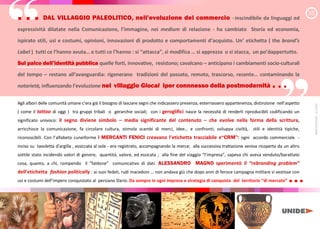 “
“
. . . DAL VILLAGGIO PALEOLITICO, nell e l i ne del commercio inscindibile da linguaggi ed
espressività dilatate nella Comunicazione, l immagine nei medium di relazione - ha cambiato Storia ed economia,
ispirato stili, usi e costumi, opinioni, innovazioni di prodotto e comportamenti d acquisto. Un etichetta ( the brand’s
Label ) tutti ce l hanno avuta e tutti ce l hanno : si attacca si modifica si apprezza o si stacca, un po dappertutto.
Sul palco dell iden i pubblica quelle forti, innovative, resistono; cavalcano anticipano i cambiamenti socio-culturali
del tempo restano all a anguardia: rigenerano tradizioni del passato, remoto, trascorso, recente contaminando la
notorietà, influenzando l e olu ione nel villaggio Glocal iper connnesso della postmodernità . . .
Agli albori delle comunità umane c e a già il bisogno di lasciare segni che indicassero presenza, esternassero appartenenza, distinzione e a e
( come il tattoo di oggi ) tra gruppi tribali o gerarchie sociali; con i geroglifici nasce la necessità di renderli riproducibili codificando un
significato univoco: il segno diviene simbolo media significante del contenuto che evolve nella forma della scrittura,
arricchisce la comunicazione, fa circolare cultura, stimola scambi di merci, idee e confronti; sviluppa civiltà, stili e identità tipiche,
riconoscibili. Con a fabe cuneiforme i MERCANTI FENICI creavano l etichetta tracciabile e C M : ogni accordo commerciale -
inciso su tavoletta d a g a , essiccata al sole - era registrato, accompagnando la merce; alla successiva trattazione veniva ricoperta da un altro
sottile stato incidendo valori di genere, quantità, valore, ed essicata ; alla fine del viaggio e a sapeva chi aveva venduto/barattato
cosa, quanto, a chi, rompendo il fa d e comunicativo di dati. ALESSANDRO MAGNO sperimentò il “rebranding problem”
dell etichetta fashion politically : ai suoi fedeli, rudi macedoni non andava giù che dopo anni di feroce campagna militare si vestisse con
usi e costumi de e conquistato al persiano Dario. Da sempre in ogni impresa e strategia di conquista del territorio di mercato ...
3/5
MARCO
FASANI
-
©
2020
 