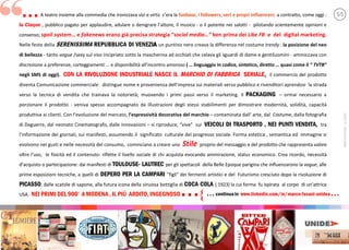 A teatro insieme alla commedia che ironizzava vizi e virtù c e a la funbase, i followers, veri e propri influencers a contratto, come oggi :
la Claque , pubblico pagato per applaudire, adulare o denigrare a e il musico - o il potente nei salotti - pilotando scientemente opinioni e
consenso; spoil system e fakenews erano già precisa strategia social media…” ben prima dei Like FB e del digital marketing.
Nelle feste della SERENISSIMA REPUBBLICA DI VENEZIA un puntino nero creava la differenza nel costume trendy : la posizione del neo
di bellezza - tanto vogue /sexy sul viso incipriato sotto la mascherina ad occhiali che celava gli sguardi di dame e gentiluomini - ammiccava con
discrezione a preferenze, corteggiamenti e disponibilità a c amoroso ( linguaggio in codice, sintetico, diretto quasi come il “ TVTB”
negli SMS di oggi). CON LA RIVOLUZIONE INDUSTRIALE NASCE IL MARCHIO DI FABBRICA SERIALE, il commercio del prodotto
diventa Comunicazione commerciale: distingue nome e provenienza de e a sui materiali verso pubblico e rivenditori aprendosi la strada
verso la tecnica di vendita che trainava la notorietà; muovendo i primi passi verso il marketing. Il PACKAGING ormai necessario a
porzionare il prodotto - veniva spesso accompagnato da illustrazioni degli stessi stabilimenti per dimostrare modernità, solidità, capacità
produttiva ai clienti. Con e e del mercato, l espressi ità decorativa del marchio contaminata da arte, dal Costume, dalla fotografia
di Daguerre, dal neonato Cinematografo, dalle innovazioni si riproduce, e sui VEICOLI DI TRASPORTO , NEI PUNTI VENDITA, tra
f a e dei giornali, sui manifesti, assumendo il significato culturale del progresso sociale. Forma estetica , semantica ed immagine si
evolvono nei gusti e nelle necessità del consumo, cominciano a creare uno Stile proprio del messaggio e del prodotto che rappresenta valore
oltre le fisicità ed il contenuto: riflette il livello sociale di chi acquista evocando ammirazione, status economico. Crea ricordo, necessità
d ac o partecipazione: dai manifesti di TOULOUSE- LAUTREC per gli spettacoli della Belle Epoque parigina che influenzarono la vogue, alle
prime esposizioni tecniche, a quelli di DEPERO PER LA CAMPARI f g dei fermenti artistici e del Futurismo cresciuto dopo la rivoluzione di
PICASSO; dalle scatole di sapone, alla futura icona della sinuosa bottiglia di COCA COLA ( 1923) la cui forma fu ispirata al corpo di a ce
USA. NEI PRIMI DEL 900 A MODENA, IL PIÚ ARDITO,INGEGNOSO...
... 5/5
{ ... continuain www.linkedin.com/in/marco-fasani-unidea ...
“
MARCO
FASANI
-
©
2020
 