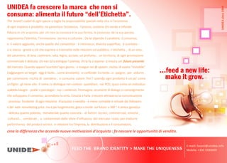 feed a new life:
make it grow.
FEED THE BRAND IDENTITY > MAKE THE UNIQUENESS
UNIDEA fa crescere la marca che non si
c ma: alime a il f dell E iche a .
crea la differenza che accende nuove motivazioni d’acquisto : fa nascere le opportunità di vendita.
The brand Label d g ec e e ag a a e ab à ec a e a a e ec a
d g e a e d e ga a ce e e a e e e c e de e f de
fiducia in chi acquista; per chi non la conosce è la sua forma, la sostanza: dà la sua parola;
a e e a de à a e ec ca e c a e Da e d e de ca a e e il consenso,
e il valore aggiunto, anche quello dei competitor : è intrinseco, diventa superfluo, è scontato -
o si stacca - grazie a ciò che esprime e trasmette nelle relazioni col pubblico. L e c e a di un vino,
del salumiere, di lana, cashmere, seta, legno, acciaio, un f un territorio, di ogni promozione
c e c a e è de ca a c a fa e g e a e da c a fa e e a c futuro presente
del mercato. Q a d a a e c a a g g eg e e e c a d e e e b e
(raggiungere un target oggi è fac e come annoiarlo): si confonde tra a e si spegne; per sedurre,
per convincere, rischia di e de e e consuma valore. Pe a e da g d è c e
un figlio: gli tiene alto il nome; si distingue nei contesti quotidiani, nei POS, quasi come un individuo:
soddisfa bisogni -pratici e psicologici - c c e I ag e strumenti di dialogo e coinvolgimento
che sviluppano il consenso; accendono la virtù. Crearla e farla crescere attraverso la comunicazione
- ce f da e d g e a e d ac e e d a - è meno contabile e virtuale dei followers
o del web remarketing price ma è più lungimirante, gioca e incide sul futuro a360 °: è sintesi genetica
- delicata quanto potente, immateriale quanto concreta - di fattori tecnici, commerciali, emotivi ,
c a c b a e c a a da e fe e d f e a de e ca ea e e ad e
performance del product-service e a a I e a a d b e e c a e
E-mail: fasani@unidea.info
Mobile: +335 5930609
UNIDEA
since
1994
 