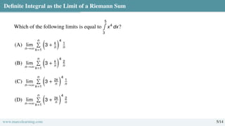 Definite Integral as the Limit of a Riemann Sum
Which of the following limits is equal to
5
∫
3
x4
dx?
(A) lim
n→∞
n
Í
k=1

3 + k
n
4
1
n
(B) lim
n→∞
n
Í
k=1

3 + k
n
4
2
n
(C) lim
n→∞
n
Í
k=1

3 + 2k
n
4
1
n
(D) lim
n→∞
n
Í
k=1

3 + 2k
n
4
2
n
www.marcolearning.com 5/14
 