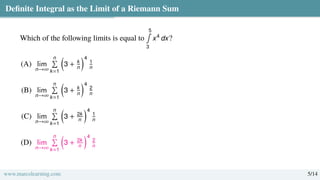 Definite Integral as the Limit of a Riemann Sum
Which of the following limits is equal to
5
∫
3
x4
dx?
(A) lim
n→∞
n
Í
k=1

3 + k
n
4
1
n
(B) lim
n→∞
n
Í
k=1

3 + k
n
4
2
n
(C) lim
n→∞
n
Í
k=1

3 + 2k
n
4
1
n
(D) lim
n→∞
n
Í
k=1

3 + 2k
n
4
2
n
www.marcolearning.com 5/14
 